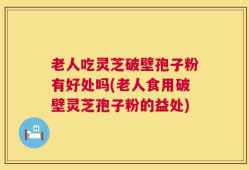 老人吃灵芝破壁孢子粉有好处吗(老人食用破壁灵芝孢子粉的益处)