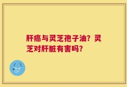 肝癌与灵芝孢子油？灵芝对肝脏有害吗？