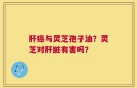 肝癌与灵芝孢子油？灵芝对肝脏有害吗？