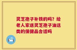 灵芝孢子补铁的吗？给老人家送灵芝孢子油这类的保健品合适吗