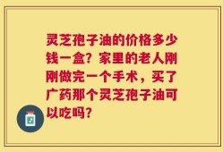 灵芝孢子油的价格多少钱一盒？家里的老人刚刚做完一个手术，买了广药那个灵芝孢子油可以吃吗？