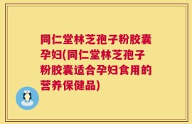 同仁堂林芝孢子粉胶囊孕妇(同仁堂林芝孢子粉胶囊适合孕妇食用的营养保健品)