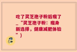 吃了灵芝孢子粉后瘦了_“灵芝孢子粉：瘦身新选择，健康减肥体验”)