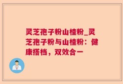 灵芝孢子粉山楂粉_灵芝孢子粉与山楂粉：健康搭档，双效合一