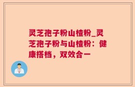 灵芝孢子粉山楂粉_灵芝孢子粉与山楂粉：健康搭档，双效合一