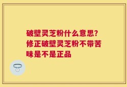 破壁灵芝粉什么意思？修正破壁灵芝粉不带苦味是不是正品