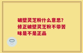 破壁灵芝粉什么意思？修正破壁灵芝粉不带苦味是不是正品