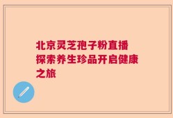 北京灵芝孢子粉直播 探索养生珍品开启健康之旅