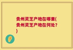 贵州灵芝产地在哪里(贵州灵芝产地在何处？)