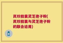 芪珍胶囊灵芝孢子粉(芪珍胶囊与灵芝孢子粉的联合运用)