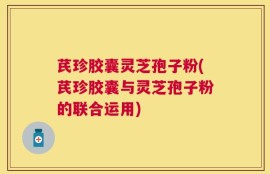 芪珍胶囊灵芝孢子粉(芪珍胶囊与灵芝孢子粉的联合运用)