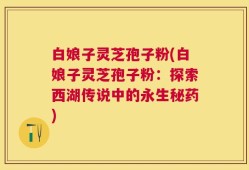 白娘子灵芝孢子粉(白娘子灵芝孢子粉：探索西湖传说中的永生秘药)