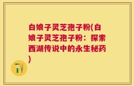 白娘子灵芝孢子粉(白娘子灵芝孢子粉：探索西湖传说中的永生秘药)
