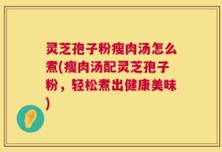 灵芝孢子粉瘦肉汤怎么煮(瘦肉汤配灵芝孢子粉，轻松煮出健康美味)