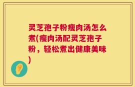 灵芝孢子粉瘦肉汤怎么煮(瘦肉汤配灵芝孢子粉，轻松煮出健康美味)