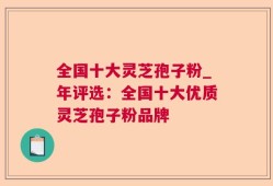 全国十大灵芝孢子粉_年评选：全国十大优质灵芝孢子粉品牌