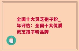 全国十大灵芝孢子粉_年评选：全国十大优质灵芝孢子粉品牌