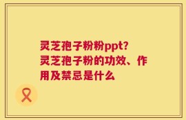 灵芝孢子粉粉ppt？灵芝孢子粉的功效、作用及禁忌是什么