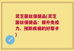 灵芝菌丝保健品(灵芝菌丝保健品：提升免疫力、预防疾病的好帮手)