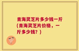 青海灵芝片多少钱一斤(青海灵芝片价格，一斤多少钱？)