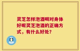 灵芝怎样泡酒喝对身体好呢灵芝泡酒的正确方式，有什么好处？