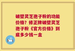 破壁灵芝孢子粉的功能价格？修正牌破壁灵芝孢子粉《官方价格》到底多少钱一盒