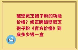 破壁灵芝孢子粉的功能价格？修正牌破壁灵芝孢子粉《官方价格》到底多少钱一盒