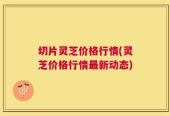 切片灵芝价格行情(灵芝价格行情最新动态)