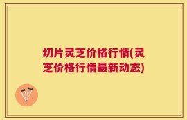 切片灵芝价格行情(灵芝价格行情最新动态)