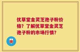 优草堂金灵芝孢子粉价格？了解优草堂金灵芝孢子粉的市场行情？