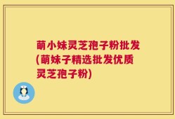 萌小妹灵芝孢子粉批发(萌妹子精选批发优质灵芝孢子粉)