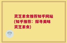 灵芝素食推荐知乎网站(知乎推荐：探寻美味灵芝素食)