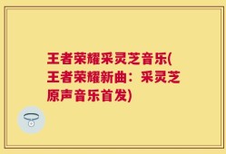王者荣耀采灵芝音乐(王者荣耀新曲：采灵芝原声音乐首发)