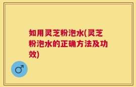 如用灵芝粉泡水(灵芝粉泡水的正确方法及功效)