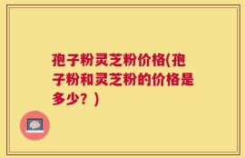 孢子粉灵芝粉价格(孢子粉和灵芝粉的价格是多少？)