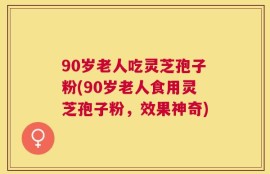 90岁老人吃灵芝孢子粉(90岁老人食用灵芝孢子粉，效果神奇)