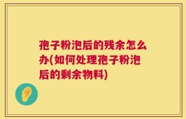 孢子粉泡后的残余怎么办(如何处理孢子粉泡后的剩余物料)