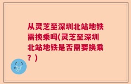 从灵芝至深圳北站地铁需换乘吗(灵芝至深圳北站地铁是否需要换乘？)