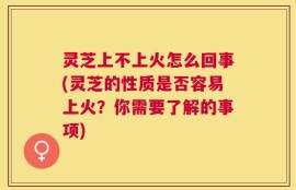灵芝上不上火怎么回事(灵芝的性质是否容易上火？你需要了解的事项)