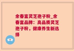 余春富灵芝孢子粉_余春富品牌：高品质灵芝孢子粉，健康养生新选择