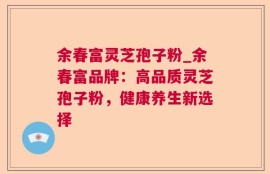 余春富灵芝孢子粉_余春富品牌：高品质灵芝孢子粉，健康养生新选择