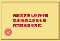 天麻灵芝三七粉的作用吃法(天麻灵芝三七粉的功效和食用方式)
