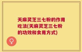 天麻灵芝三七粉的作用吃法(天麻灵芝三七粉的功效和食用方式)