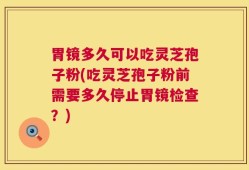 胃镜多久可以吃灵芝孢子粉(吃灵芝孢子粉前需要多久停止胃镜检查？)