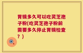 胃镜多久可以吃灵芝孢子粉(吃灵芝孢子粉前需要多久停止胃镜检查？)
