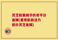灵芝胶囊精华抗老平价面膜(重现肌肤活力 低价灵芝面膜)