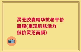 灵芝胶囊精华抗老平价面膜(重现肌肤活力 低价灵芝面膜)