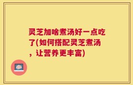 灵芝加啥煮汤好一点吃了(如何搭配灵芝煮汤，让营养更丰富)