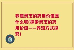 养殖灵芝的药用价值是什么呢(探索灵芝的药用价值——养殖方式探究)