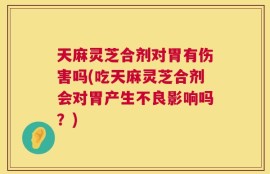 天麻灵芝合剂对胃有伤害吗(吃天麻灵芝合剂会对胃产生不良影响吗？)